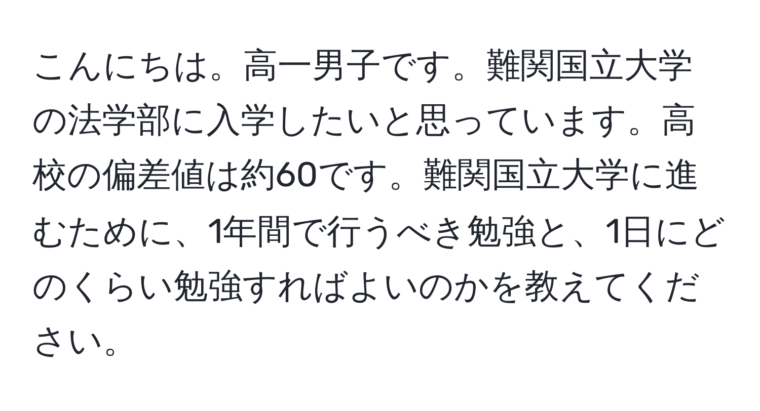 こんにちは。高一男子です。難関国立大学の法学部に入学したいと思っています。高校の偏差値は約60です。難関国立大学に進むために、1年間で行うべき勉強と、1日にどのくらい勉強すればよいのかを教えてください。