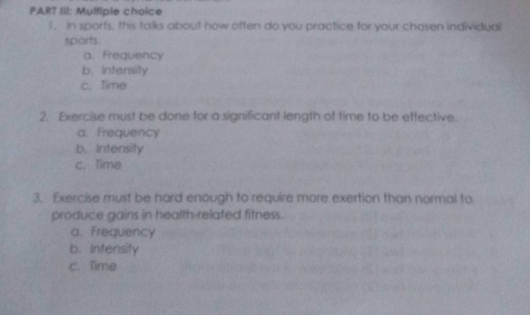 PART III; Multiple choice
1. In sporfs, this talks about how often do you practice for your chosen individual
sports.
a. Frequency
b. intensity
c. Time
2. Exercise must be done for a significant length of time to be effective.
a. Frequency
b. Intensity
c. Time
3. Exercise must be hard enough to require more exertion than normal to
produce gains in health-related fitness.
a. Frequency
b. Intensity
c. Time