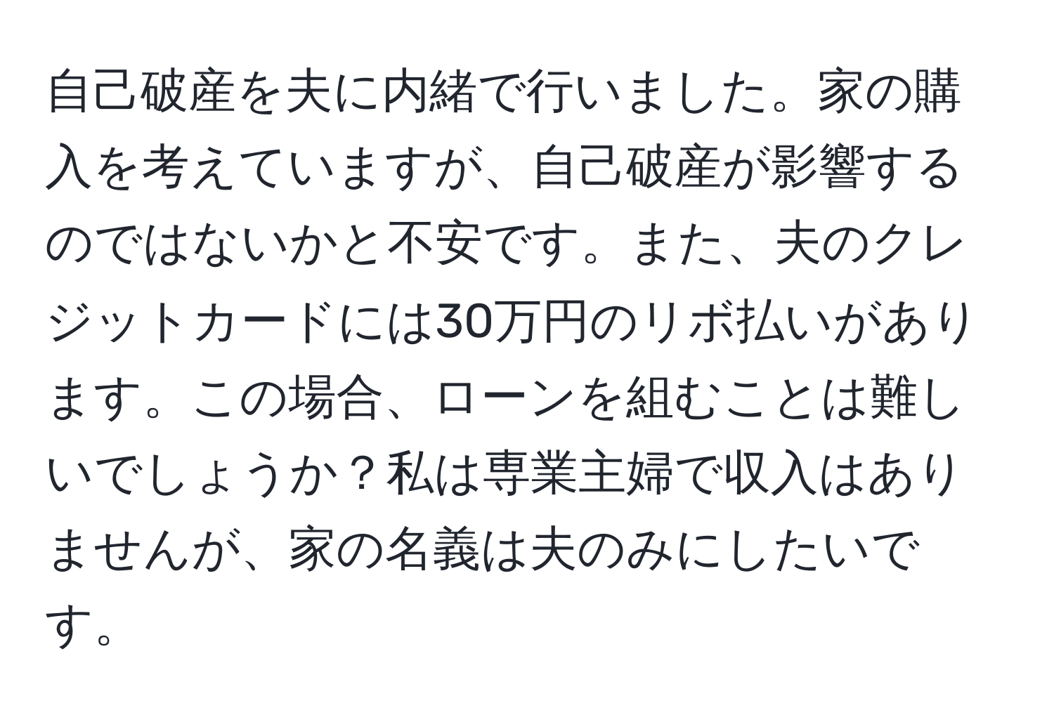 自己破産を夫に内緒で行いました。家の購入を考えていますが、自己破産が影響するのではないかと不安です。また、夫のクレジットカードには30万円のリボ払いがあります。この場合、ローンを組むことは難しいでしょうか？私は専業主婦で収入はありませんが、家の名義は夫のみにしたいです。