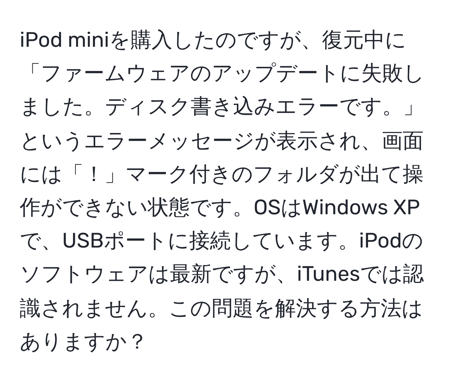 iPod miniを購入したのですが、復元中に「ファームウェアのアップデートに失敗しました。ディスク書き込みエラーです。」というエラーメッセージが表示され、画面には「！」マーク付きのフォルダが出て操作ができない状態です。OSはWindows XPで、USBポートに接続しています。iPodのソフトウェアは最新ですが、iTunesでは認識されません。この問題を解決する方法はありますか？