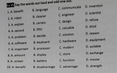 Ex VE Say the words out loud and odd one out.
1. A. benefit B. language C. communicate D. invention
2. A. robot B. cleaner C. engineer D. scientist
3. A. explain B. certain C. design D. refuse
4. A. second B. fifth C. valuable D. third
5. A. problem B. decide C. solution D. reason
6. A. software B. keyboard C. hardware D. equipment
7. A. important B. processor C. modern D. suitable
8. A. amount B. display C. store D. exchange
9. A. screen B. battery C. function D. mouse
10. A. benefit B. disadvantage C. advantage D. strength