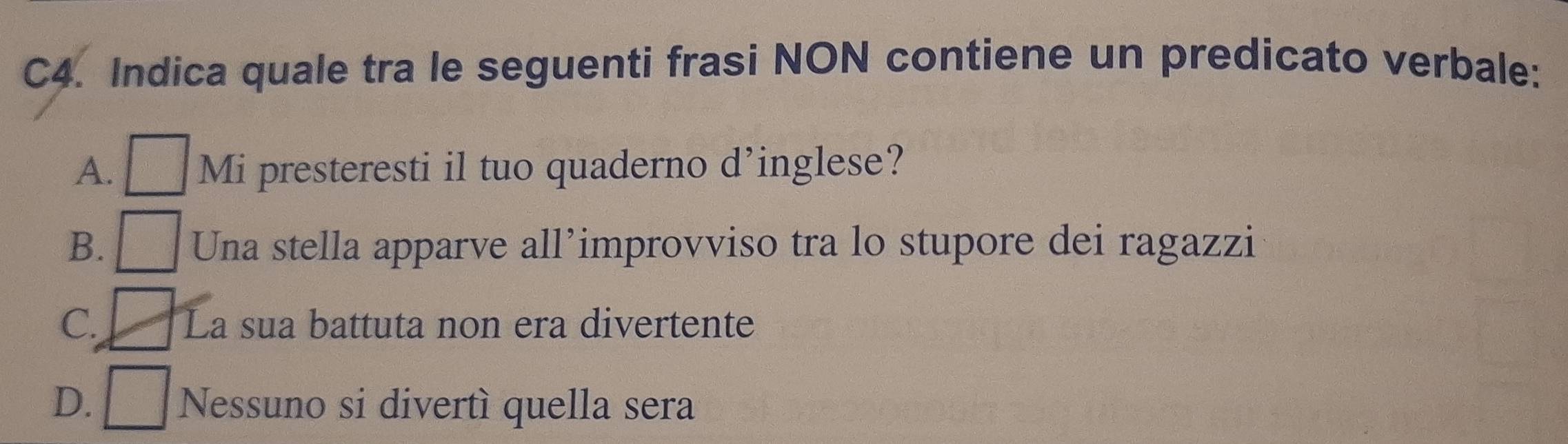 C4. Indica quale tra le seguenti frasi NON contiene un predicato verbale:
A. □ Mi presteresti il tuo quaderno d’inglese?
B. □ Una stella apparve all’improvviso tra lo stupore dei ragazzi
C. □ La sua battuta non era divertente
D. □ Nessuno si divertì quella sera