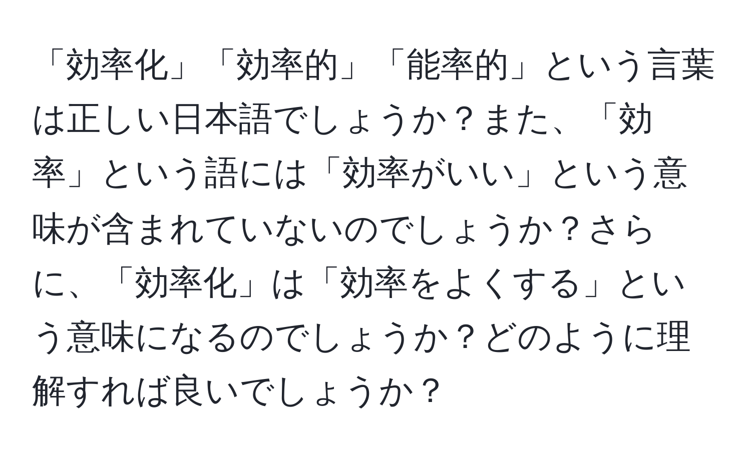 「効率化」「効率的」「能率的」という言葉は正しい日本語でしょうか？また、「効率」という語には「効率がいい」という意味が含まれていないのでしょうか？さらに、「効率化」は「効率をよくする」という意味になるのでしょうか？どのように理解すれば良いでしょうか？