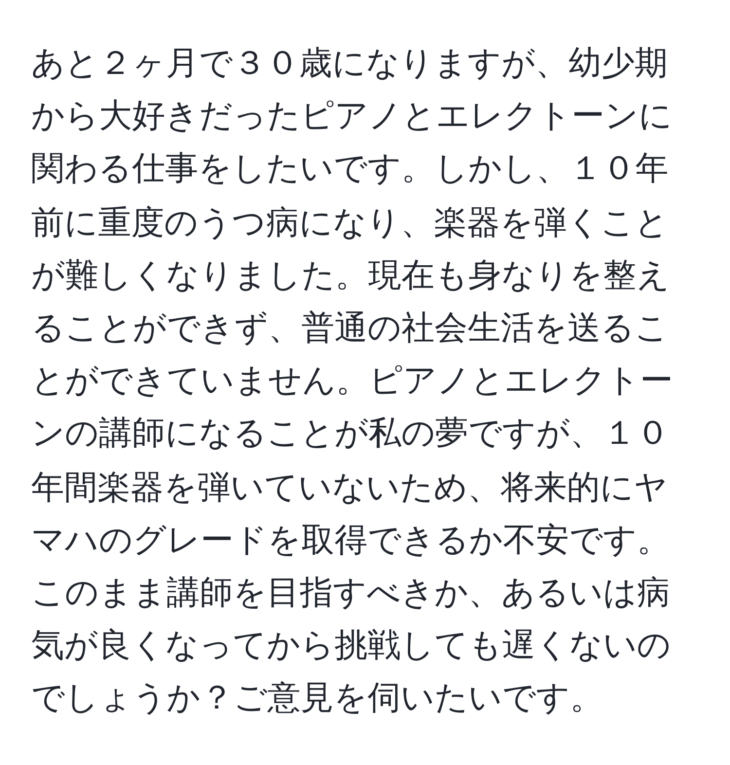 あと２ヶ月で３０歳になりますが、幼少期から大好きだったピアノとエレクトーンに関わる仕事をしたいです。しかし、１０年前に重度のうつ病になり、楽器を弾くことが難しくなりました。現在も身なりを整えることができず、普通の社会生活を送ることができていません。ピアノとエレクトーンの講師になることが私の夢ですが、１０年間楽器を弾いていないため、将来的にヤマハのグレードを取得できるか不安です。このまま講師を目指すべきか、あるいは病気が良くなってから挑戦しても遅くないのでしょうか？ご意見を伺いたいです。