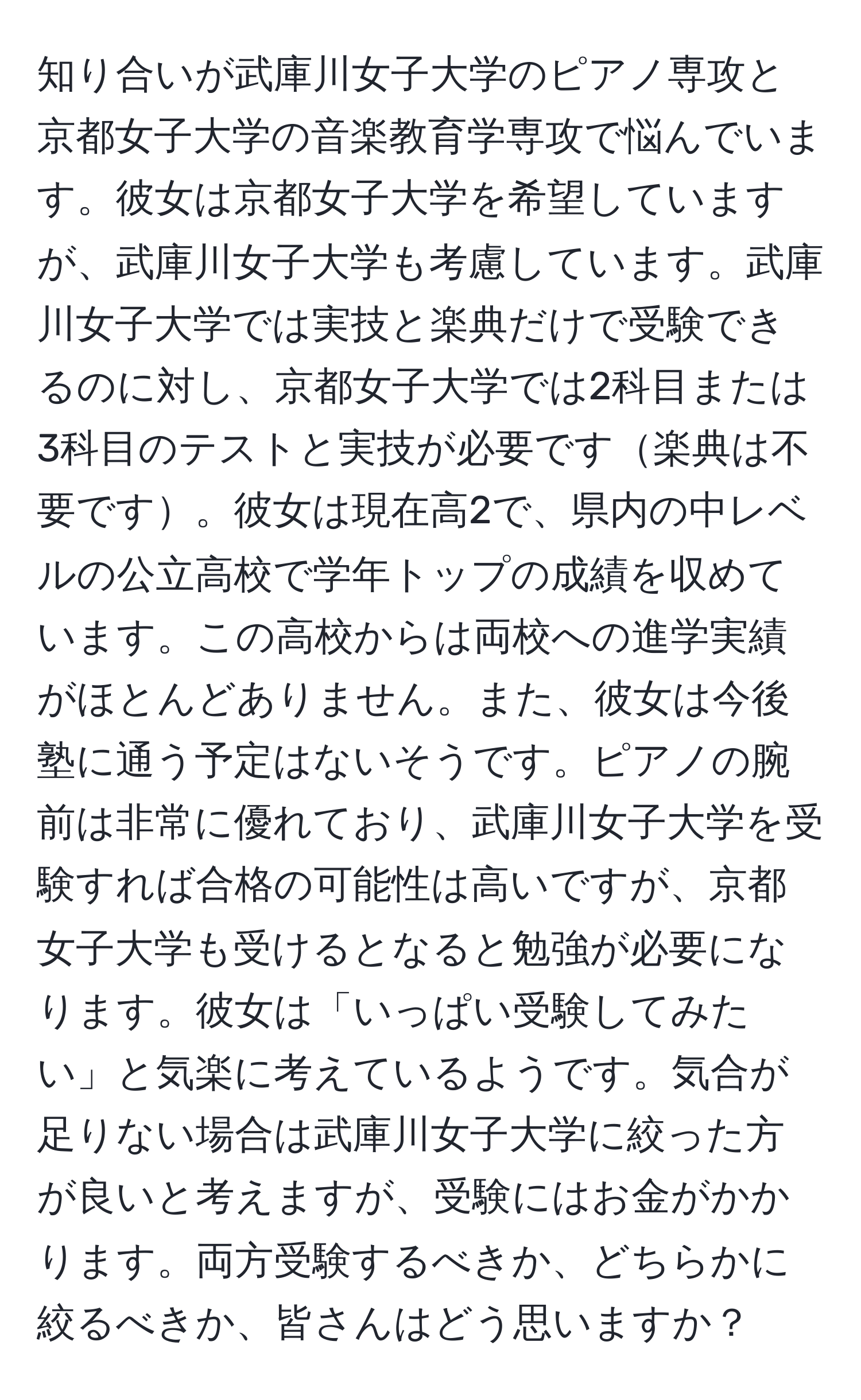 知り合いが武庫川女子大学のピアノ専攻と京都女子大学の音楽教育学専攻で悩んでいます。彼女は京都女子大学を希望していますが、武庫川女子大学も考慮しています。武庫川女子大学では実技と楽典だけで受験できるのに対し、京都女子大学では2科目または3科目のテストと実技が必要です楽典は不要です。彼女は現在高2で、県内の中レベルの公立高校で学年トップの成績を収めています。この高校からは両校への進学実績がほとんどありません。また、彼女は今後塾に通う予定はないそうです。ピアノの腕前は非常に優れており、武庫川女子大学を受験すれば合格の可能性は高いですが、京都女子大学も受けるとなると勉強が必要になります。彼女は「いっぱい受験してみたい」と気楽に考えているようです。気合が足りない場合は武庫川女子大学に絞った方が良いと考えますが、受験にはお金がかかります。両方受験するべきか、どちらかに絞るべきか、皆さんはどう思いますか？