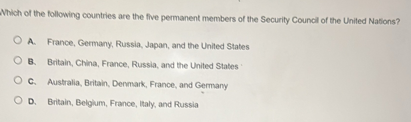 Which of the following countries are the five permanent members of the Security Council of the United Nations?
A. France, Germany, Russia, Japan, and the United States
B Britain, China, France, Russia, and the United States
C. Australia, Britain, Denmark, France, and Germany
D. Britain, Belgium, France, Italy, and Russia