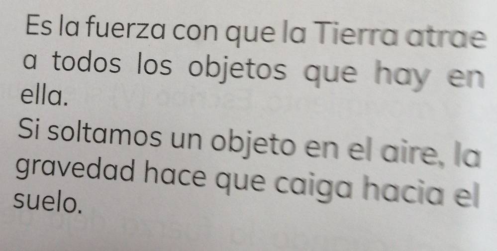 Es la fuerza con que la Tierra atrae 
a todos los objetos que hay en 
ella. 
Si soltamos un objeto en el aire, la 
gravedad hace que caiga hacia el 
suelo.