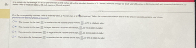 In a certain pity, the average 25-1 29 -year old man is 59.8 inches sall, with a standar) deviation of 3.2 inches, while the average 29 - to 29-year old-woman is 64.3 inches tail, with a standard (deviation of 19
inches. Who is relatively taller, a 75-inch man or a 75-inch asman?
Find the coresponding it scores. Who is relatively taller, a 75-inch man or a 75 gich woman? Select the conrect choise below and fill in the answer boxes to complete your choise.
(Round to twi desimal places as needed)
A. The a -score for the man, □  is amaller than the z-score for the woman, □ , so he is relatively taller.
B. The I score for the man, □ is larger than the z-score for the woman, □ ,so he is rebutively taller.
C. The i -score for the woman, □ , is larger than the z-score for the man □ so she is nelatively taller.
D. The s -score for the woman. □ , is amaler than the z-score for the man. □ , so she is reladively baller.