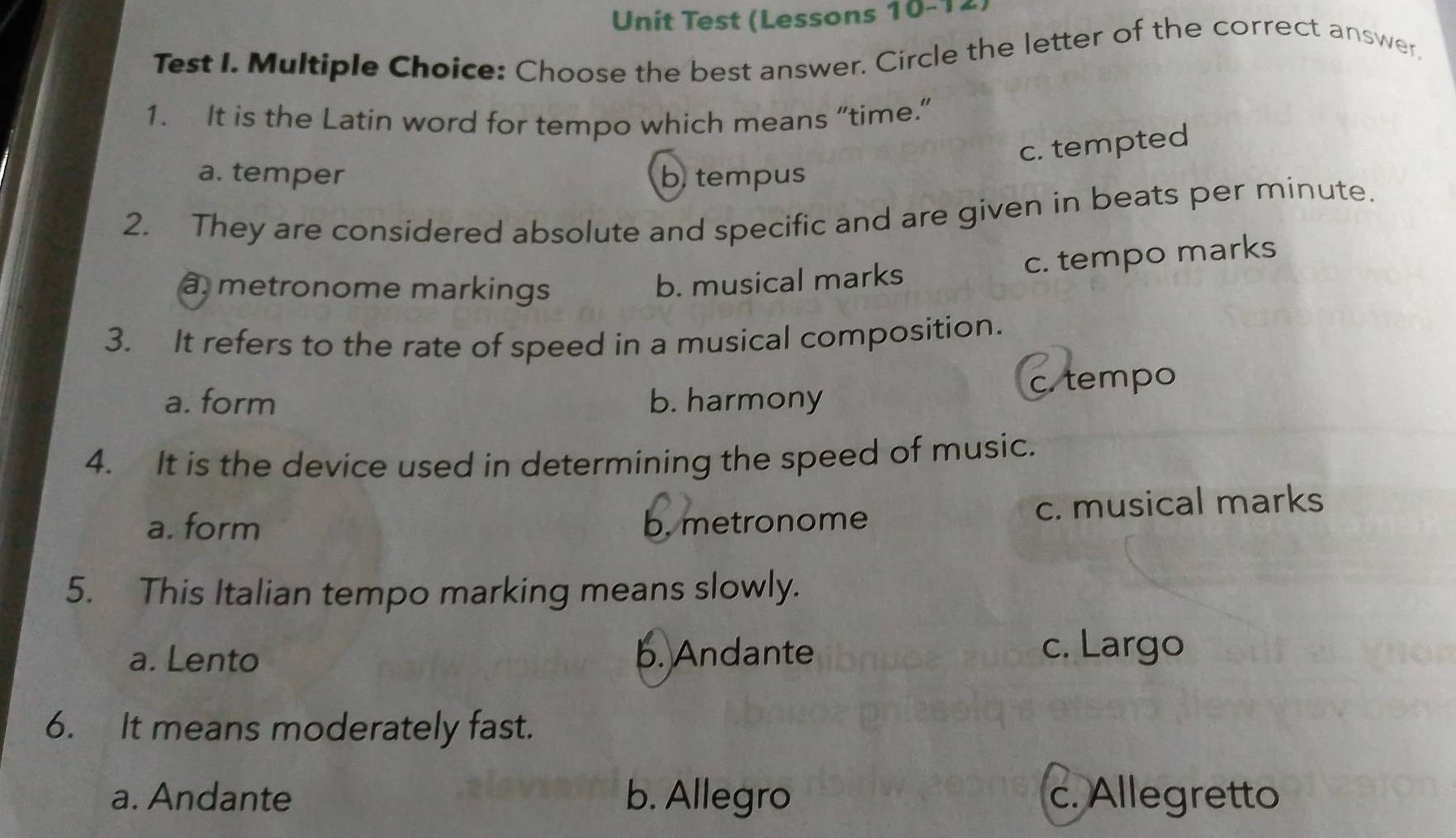 Unit Test (Lessons 10-12
Test I. Multiple Choice: Choose the best answer. Circle the letter of the correct answer.
1. It is the Latin word for tempo which means “time.”
c. tempted
a. temper b. tempus
2. They are considered absolute and specific and are given in beats per minute.
à, metronome markings
b. musical marks c. tempo marks
3. It refers to the rate of speed in a musical composition.
c. tempo
a. form b. harmony
4. It is the device used in determining the speed of music.
a. form b. metronome c. musical marks
5. This Italian tempo marking means slowly.
a. Lento b. Andante
c. Largo
6. It means moderately fast.
a. Andante b. Allegro c. Allegretto