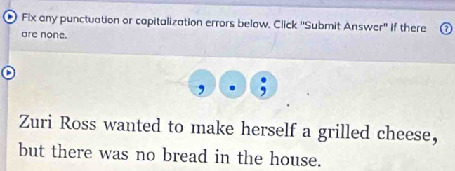 Fix any punctuation or capitalization errors below. Click ''Submit Answer'' if there 
are none. 
Zuri Ross wanted to make herself a grilled cheese, 
but there was no bread in the house.