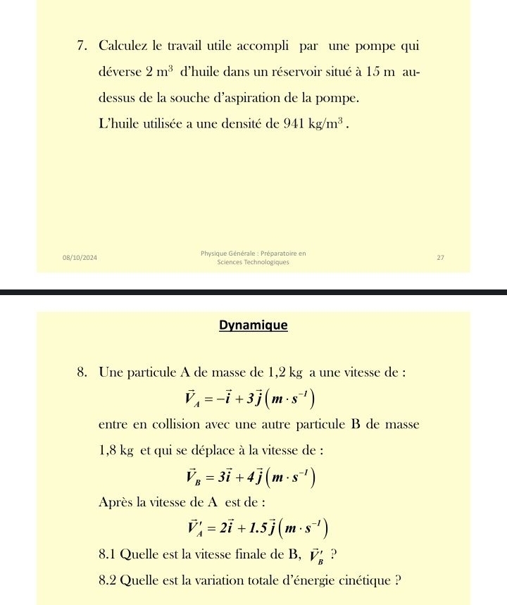 Calculez le travail utile accompli par une pompe qui 
déverse 2m^3 d'huile dans un réservoir situé à 15 m au- 
dessus de la souche d’aspiration de la pompe. 
L'huile utilisée a une densité de 941kg/m^3. 
08/10/2024 * Physique Générale : Préparatoire en 
Sciences Technologiques 
27 
Dynamique 
8. Une particule A de masse de 1,2 kg a une vitesse de :
vector V_A=-vector i+3vector j(m· s^(-1))
entre en collision avec une autre particule B de masse
1,8 kg et qui se déplace à la vitesse de :
vector V_B=3vector i+4vector j(m· s^(-1))
Après la vitesse de A est de :
vector V'=2vector =2vector i+1.5vector j(m· s^(-1))
8.1 Quelle est la vitesse finale de B, vector V_B' ? 
8.2 Quelle est la variation totale d'énergie cinétique ?