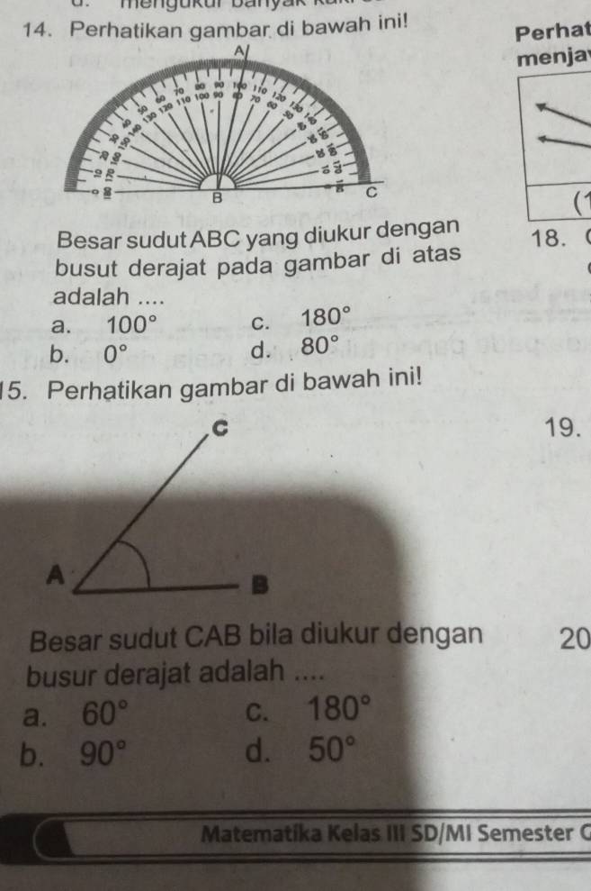 mengukur banya
14. Perhatikan gambar di bawah ini!
Perhat
menja
00 1o0
40 1io
to
40 120 110 100 90 70 Tão
60
a 340
b

3
9 B
=
8
B
8 C

Besar sudut ABC yang diukur dengan 18.
busut derajat pada gambar di atas
adalah ....
a. 100° C. 180°
b. 0° d. 80°
5. Perhatikan gambar di bawah ini!
19.
Besar sudut CAB bila diukur dengan 20
busur derajat adalah ....
a. 60° C. 180°
b. 90° d. 50°
Matematíka Kelas III SD/MI Semester G