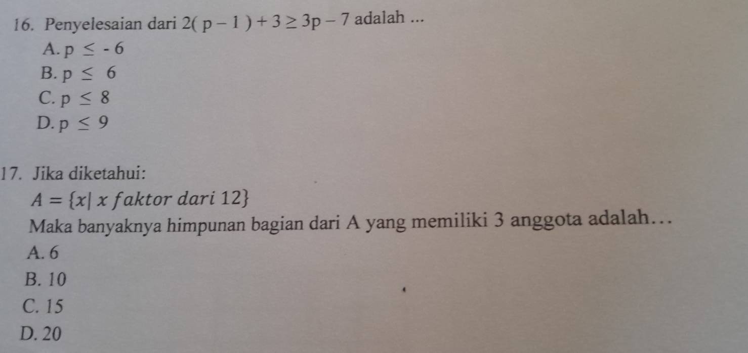 Penyelesaian dari 2(p-1)+3≥ 3p-7 adalah ...
A. p≤ -6
B. p≤ 6
C. p≤ 8
D. p≤ 9
17. Jika diketahui:
A= x|xfak ktor dari 12
Maka banyaknya himpunan bagian dari A yang memiliki 3 anggota adalah…
A. 6
B. 10
C. 15
D. 20