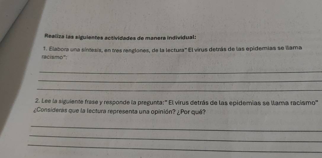 Realiza las siguientes actividades de manera individual: 
1. Elabora una síntesis, en tres renglones, de la lectura” El virus detrás de las epidemias se llama 
racismo": 
_ 
_ 
_ 
2. Lee la siguiente frase y responde la pregunta:” El virus detrás de las epidemias se llama racismo” 
¿Consideras que la lectura representa una opinión? ¿Por qué? 
_ 
_ 
_