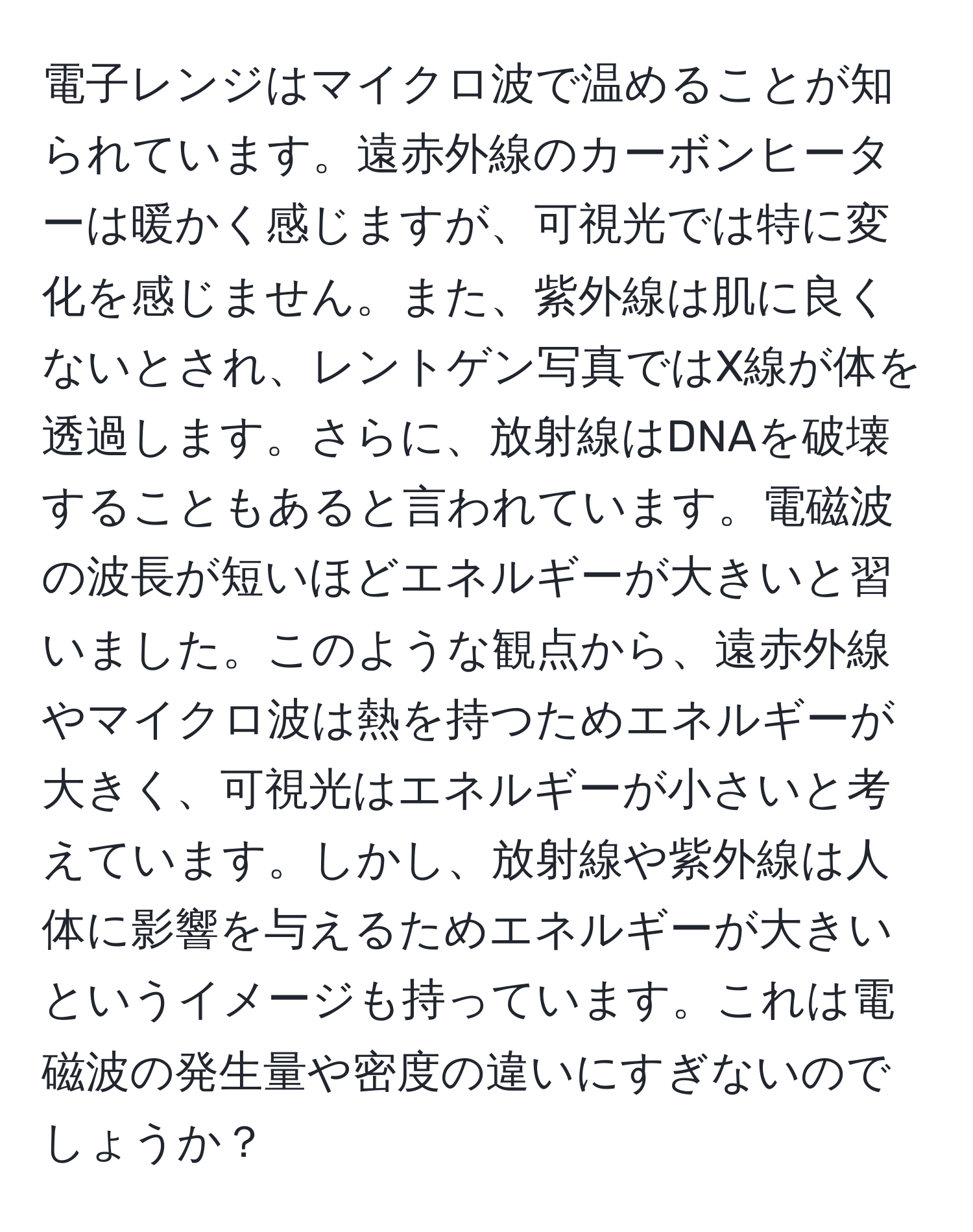 電子レンジはマイクロ波で温めることが知られています。遠赤外線のカーボンヒーターは暖かく感じますが、可視光では特に変化を感じません。また、紫外線は肌に良くないとされ、レントゲン写真ではX線が体を透過します。さらに、放射線はDNAを破壊することもあると言われています。電磁波の波長が短いほどエネルギーが大きいと習いました。このような観点から、遠赤外線やマイクロ波は熱を持つためエネルギーが大きく、可視光はエネルギーが小さいと考えています。しかし、放射線や紫外線は人体に影響を与えるためエネルギーが大きいというイメージも持っています。これは電磁波の発生量や密度の違いにすぎないのでしょうか？