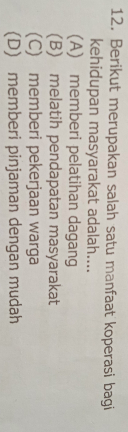 Berikut merupakan salah satu manfaat koperasi bagi
kehidupan masyarakat adalah....
(A) memberi pelatihan dagang
(B) melatih pendapatan masyarakat
(C) memberi pekerjaan warga
(D) memberi pinjaman dengan mudah