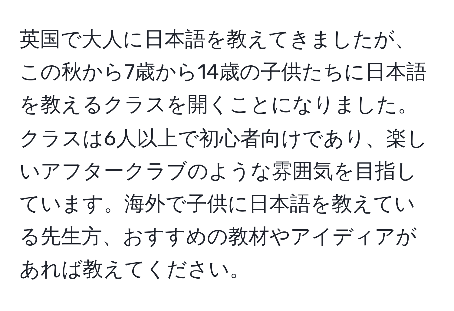 英国で大人に日本語を教えてきましたが、この秋から7歳から14歳の子供たちに日本語を教えるクラスを開くことになりました。クラスは6人以上で初心者向けであり、楽しいアフタークラブのような雰囲気を目指しています。海外で子供に日本語を教えている先生方、おすすめの教材やアイディアがあれば教えてください。