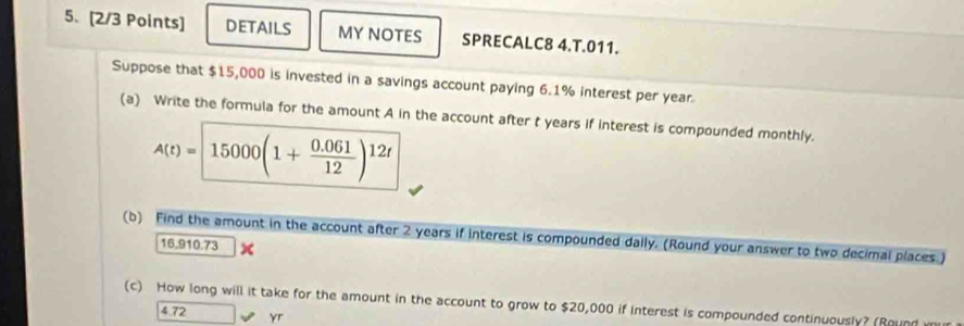 DETAILS MY NOTES SPRECALC8 4.T.011. 
Suppose that $15,000 is invested in a savings account paying 6.1% interest per year
(a) Write the formula for the amount A in the account after t years if interest is compounded monthly.
A(t)= 15000(1+ (0.061)/12 )^12t
(b) Find the amount in the account after 2 years if interest is compounded dally. (Round your answer to two decimal places )
16,910.73
(c) How long will it take for the amount in the account to grow to $20,000 if Interest is compounded continuously? (Round
4.72 yr