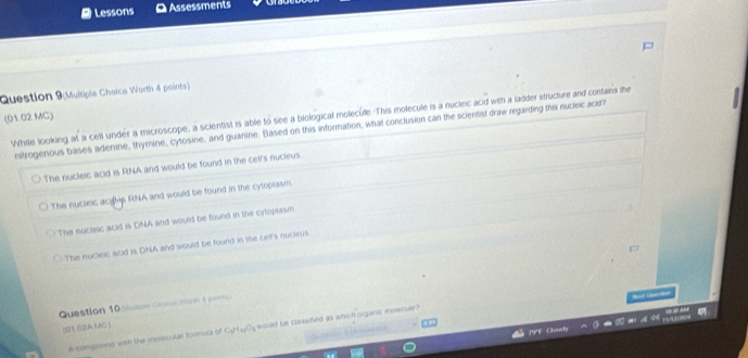 Lessons [ Assessments
Question 9(Multiple Chaice Warth 4 points)
(01.02 MC) While tooking at a cell under a microscope, a scientist is able to see a biological molecule. This molecule is a nucleic acid with a ladder structure and confains the
nitrogenous bases adenine, thymine, cytosine, and guanine. Based on this information, what conclusion can the scientist draw regarding this nucleic acid?
The nucleic acid is RNA and would be found in the ceir's nucleus.
The nucleic aciMs RNA and would be found in the cytoplasm
The nuclesc acid is DNA and would be found in the cyloplasm
The nucleic acid is DNA and would be found in the celt's nocleus.
Question 10 n Cuee ice C o 

(01.02AMC)
A compoond with the moliecular formura of Cy4Os would be classified as which organic molecuar?