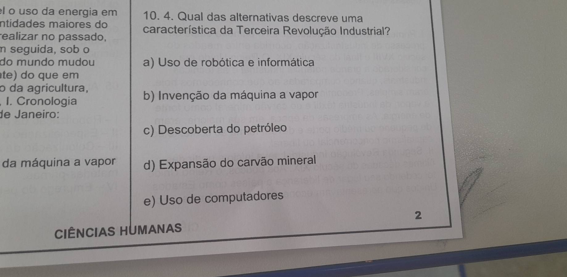 el o uso da energia em 10. 4. Qual das alternativas descreve uma
ntidades maiores do
característica da Terceira Revolução Industrial?
realizar no passado,
n seguida, sob o
do mundo mudou a) Uso de robótica e informática
te) do que em
o da agricultura,
, I. Cronologia
b) Invenção da máquina a vapor
de Janeiro:
c) Descoberta do petróleo
da máquina a vapor d) Expansão do carvão mineral
e) Uso de computadores
2
CIÊNCIAS HUMANAS