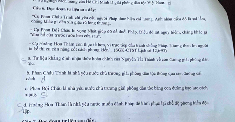 Sự ghiệp cách mạng của Hồ Chí Minh là giải phóng dân tộc Việt Nam.
Câu 6. Đọc đoạn tư liệu sau đây:
*Cụ Phan Châu Trinh chỉ yêu cầu người Pháp thực hiện cải lương. Anh nhận điều đó là sai lầm,
chẳng khác gì đến xin giặc rù lòng thương.
- Cụ Phan Bội Châu hi vọng Nhật giúp đỡ đề đuổi Pháp. Điều đó rất nguy hiểm, chẳng khác gì
"đưa hồ cửa trước rước beo cửa sau".
- Cụ Hoàng Hoa Thám còn thực tế hơn, vì trực tiếp đầu tranh chống Pháp. Nhưng theo lời người
ta kể thì cụ còn nặng cốt cách phong kiến". (SGK-CTST Lịch sử 12,tr93)
a. Tư liệu khẳng định nhận thức hoàn chỉnh của Nguyễn Tất Thành về con đường giải phóng dân
tộc.
b. Phan Châu Trinh là nhà yêu nước chủ trương giải phóng dân tộc thông qua con đường cái
cách.
c. Phan Bội Châu là nhà yêu nước chủ trương giải phóng dân tộc bằng con đường bạo lực cách
mạng.
d. Hoàng Hoa Thám là nhà yêu nước muốn đánh Pháp đề khôi phục lại chế độ phong kiến độc
lập.
Câu 7. Đea đoan t liêu sau đây: