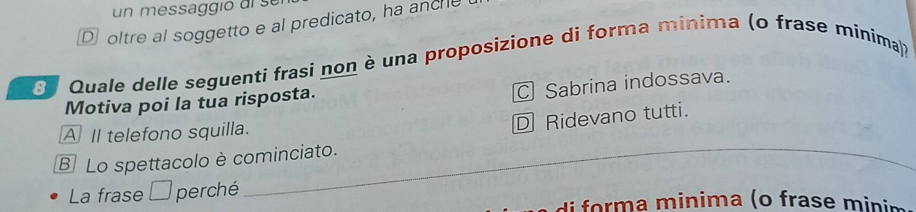 un messaggio de s e
D oltre al soggetto e al predicato, ha ancre
* Quale delle seguenti frasi non è una proposizione di forma minima (o frase minima)?
Motiva poi la tua risposta.
Sabrina indossava.
_
A II telefono squilla.
Ridevano tutti.
B Lo spettacolo è cominciato.
La frase □ perché
d inima ( o fras e i