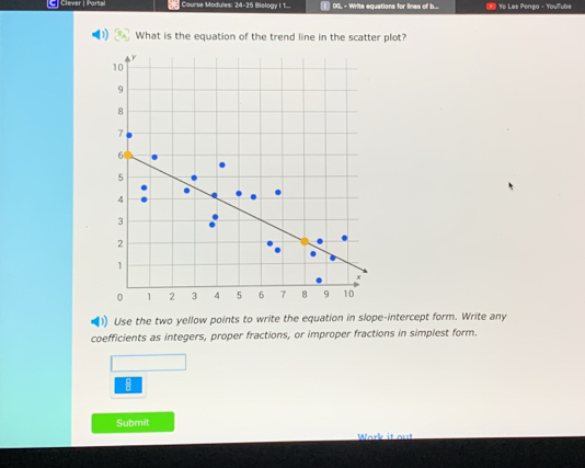 Clever | Portal Course Modules: 24-25 Biology I 1... DGL - Write equations for lines of b... * Yo Las Pongo - Youube 
What is the equation of the trend line in the scatter plot? 
1 Use the two yellow points to write the equation in slope-intercept form. Write any 
coefficients as integers, proper fractions, or improper fractions in simplest form. 
8 
Submit 
Wark it out