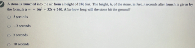 A stone is launched into the air from a height of 240 feet. The height, ), of the stone, in feet, r seconds after launch is given by
the formula h=-16t^2+32t+240. After how long will the stone hit the ground?
5 seconds
- 3 seconds
3 seconds
10 seconds