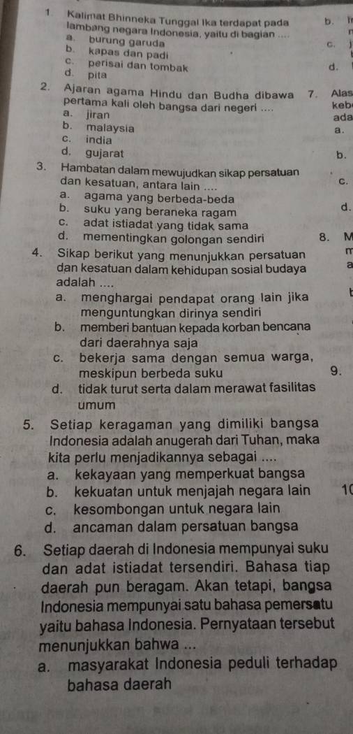 Kalimat Bhinneka Tunggal Ika terdapat pada b. l
lambang negara Indonesia, yaitu di bagian ....
a. burung garuda
c. 1
b. kapas dan padi
c. perisai dan tombak
d.
d pita
2. Ajaran agama Hindu dan Budha dibawa 7. Alas
pertama kali oleh bangsa dari negeri .... keb
a. jiran ada
b. malaysia
a.
c. india
d. gujarat b.
3. Hambatan dalam mewujudkan sikap persatuan
C.
dan kesatuan, antara lain ....
a. agama yang berbeda-beda
b. suku yang beraneka ragam
d.
c. adat istiadat yang tidak sama
d. mementingkan golongan sendiri 8. M
4. Sikap berikut yang menunjukkan persatuan n
dan kesatuan dalam kehidupan sosial budaya a
adalah ....
a. menghargai pendapat orang lain jika
menguntungkan dirinya sendiri
b. memberi bantuan kepada korban bencana
dari daerahnya saja
c. bekerja sama dengan semua warga,
meskipun berbeda suku
9.
d. tidak turut serta dalam merawat fasilitas
umum
5. Setiap keragaman yang dimiliki bangsa
Indonesia adalah anugerah dari Tuhan, maka
kita perlu menjadikannya sebagai ....
a. kekayaan yang memperkuat bangsa
b. kekuatan untuk menjajah negara lain 10
c. kesombongan untuk negara lain
d. ancaman dalam persatuan bangsa
6. Setiap daerah di Indonesia mempunyai suku
dan adat istiadat tersendiri. Bahasa tiap
daerah pun beragam. Akan tetapi, bangsa
Indonesia mempunyai satu bahasa pemersatu
yaitu bahasa Indonesia. Pernyataan tersebut
menunjukkan bahwa ...
a. masyarakat Indonesia peduli terhadap
bahasa daerah