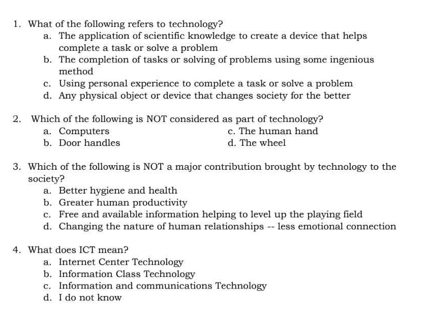 What of the following refers to technology?
a. The application of scientific knowledge to create a device that helps
complete a task or solve a problem
b. The completion of tasks or solving of problems using some ingenious
method
c. Using personal experience to complete a task or solve a problem
d. Any physical object or device that changes society for the better
2. Which of the following is NOT considered as part of technology?
a. Computers c. The human hand
b. Door handles d. The wheel
3. Which of the following is NOT a major contribution brought by technology to the
society?
a. Better hygiene and health
b. Greater human productivity
c. Free and available information helping to level up the playing field
d. Changing the nature of human relationships -- less emotional connection
4. What does ICT mean?
a. Internet Center Technology
b. Information Class Technology
c. Information and communications Technology
d. I do not know