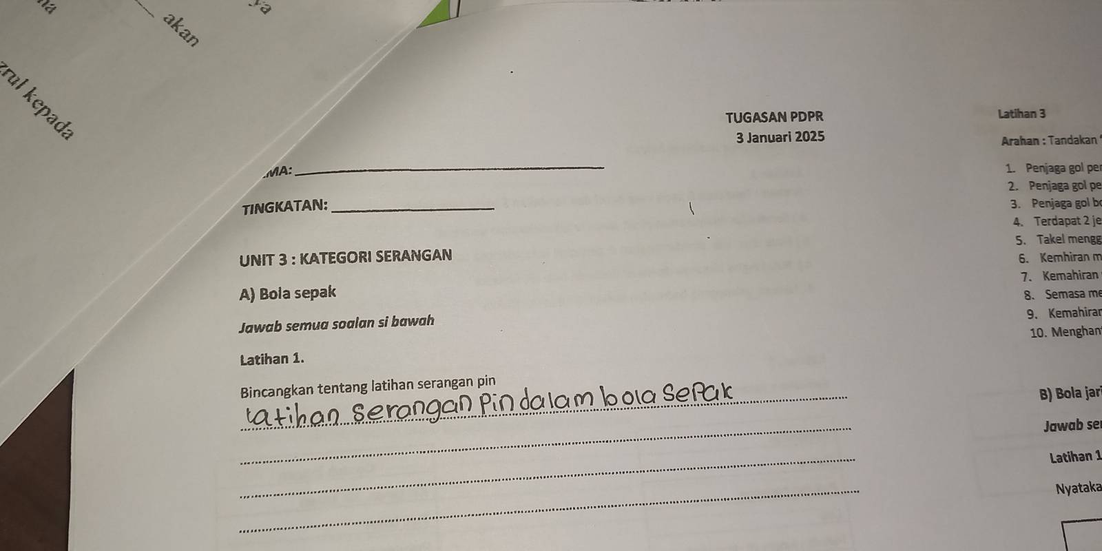 'ết _ya 
akan 
TUGASAN PDPR Latihan 3 
3 Januari 2025 Arahan : Tandakan 
.MA: 
_ 
1. Penjaga gol pe 
2. Penjaga gol pe 
TINGKATAN:_ 
3. Penjaga gol b 
4. Terdapat 2 je 
5. Takel meng 
UNIT 3 : KATEGORI SERANGAN 6. Kemhiran m 
A) Bola sepak 7. Kemahiran 
8. Semasa m 
Jawab semua soalan si bawah 9. Kemahirar 
10. Menghan 
Latihan 1. 
Bincangkan tentang latihan serangan pin 
_L boia Se 
B) Bola jar 
_ 
Jawab se 
_ 
Latihan 1 
_ 
Nyataka