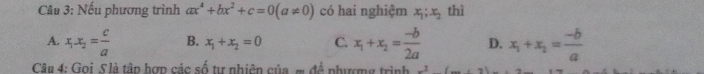 Nếu phương trình ax^4+bx^2+c=0(a!= 0) có hai nghiệm x_1;x_2 thì
A. x_1.x_2= c/a  x_1+x_2= (-b)/2a  D. x_1+x_2= (-b)/a 
B. x_1+x_2=0 C.
Câu 4: Goi S là tâp hợp các số tự nhiên của m đề phượng trình^2(_ · 2)