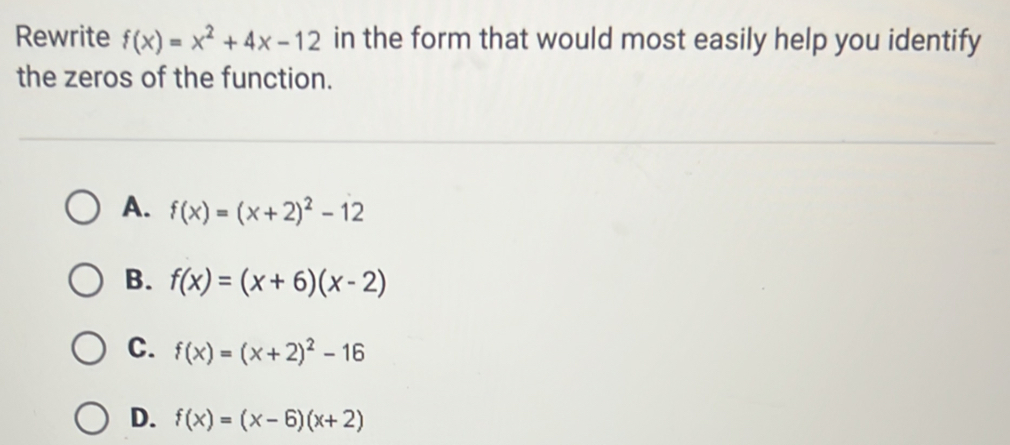 Rewrite f(x)=x^2+4x-12 in the form that would most easily help you identify
the zeros of the function.
A. f(x)=(x+2)^2-12
B. f(x)=(x+6)(x-2)
C. f(x)=(x+2)^2-16
D. f(x)=(x-6)(x+2)