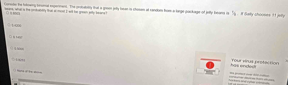 Consider the following binomial experiment. The probability that a green jelly bean is chosen at random from a large package of jelly beans is ½. If Sally chooses 11 jelly
beans, what is the probability that at most 2 will be green jelly beans?
0.8503
0.4200
0.1497
0 5000
0.8253
Your virus protection
has ended!
None of the above
We protect over 600 million
consumer devices from viruses,
hackers and cyber criminals.