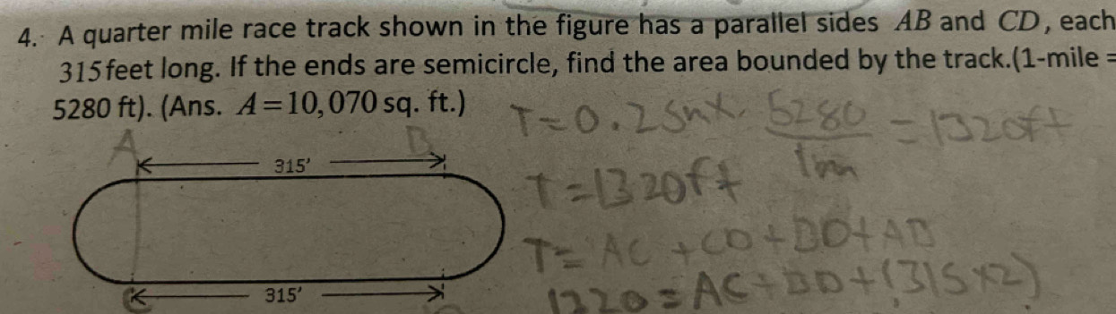 A quarter mile race track shown in the figure has a parallel sides AB and CD, each
315 feet long. If the ends are semicircle, find the area bounded by the track.(1-mile =
5280 ft). (Ans. A=10,070sq. ft.)
