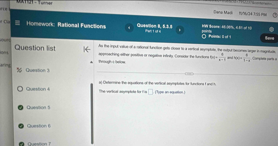 MAT 121 - Turner 
de&cld=7952237&centerwin= 
rce 
Dana Madi 11/16/24 7:55 PM 
r Cla Homework: Rational Functions < Question 8, 5.3.5 HW Score: 46.06%, 4.61 of 10 
Part 1 of 4 points 
Points: 0 of 1 Save 
ourd As the input value of a rational function gets closer to a vertical asymptote, the output becomes larger in magnitude, 
Question list 
ons approaching either positive or negative infinity. Consider the functions  f(x)= 6/x-1  and h(x)= 6/1-x . Complete parts a 
through c below. 
aring 
Question 3 
a) Determine the equations of the vertical asymptotes for functions f and h. 
Question 4 The vertical asymptote for f is □. (Type an equation.) 
a Question 5 
Question 6 
Question 7