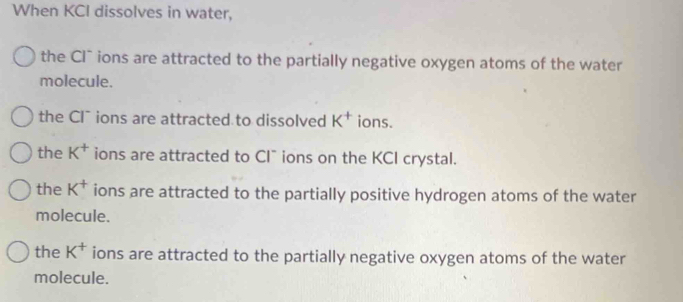 When KCI dissolves in water,
the Cl` ions are attracted to the partially negative oxygen atoms of the water
molecule.
the Cl¯ ions are attracted to dissolved K^+ ions.
the K^+ ions are attracted to CI¯ ions on the KCI crystal.
the K^+ ions are attracted to the partially positive hydrogen atoms of the water
molecule.
the K^+ ions are attracted to the partially negative oxygen atoms of the water
molecule.