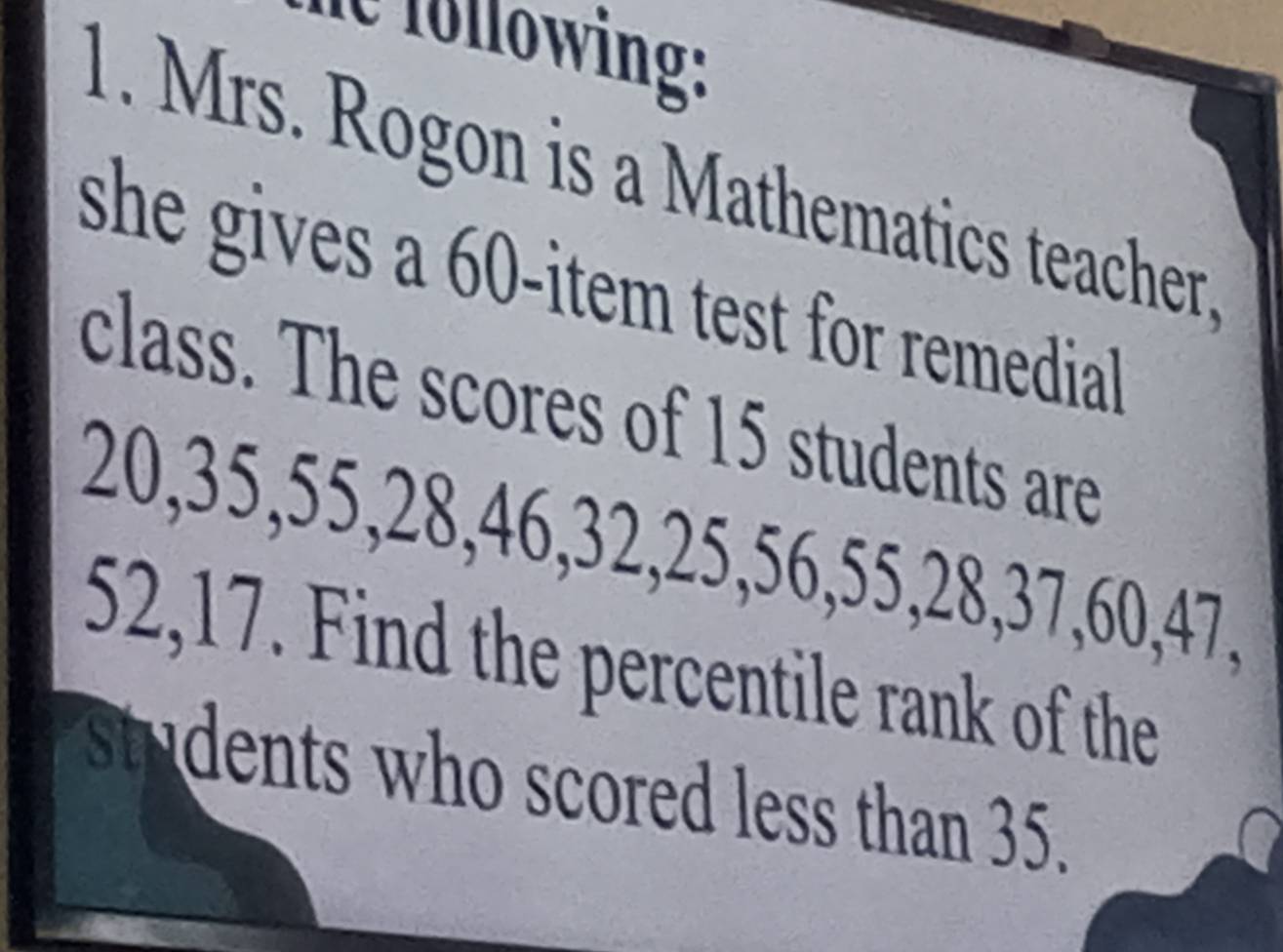 ie following: 
1. Mrs. Rogon is a Mathematics teacher. 
she gives a 60 -item test for remedial . 
class. The scores of 15 students are
20, 35, 55, 28, 46, 32, 25, 56, 55, 28, 37, 60, 47,
52, 17. Find the percentile rank of the 
students who scored less than 35.