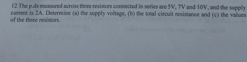 The p.ds measured across three resistors connected in series are 5V, 7V and 10V, and the supply 
current is 2A. Determine (a) the supply voltage, (b) the total circuit resistance and (c) the values 
of the three resistors.