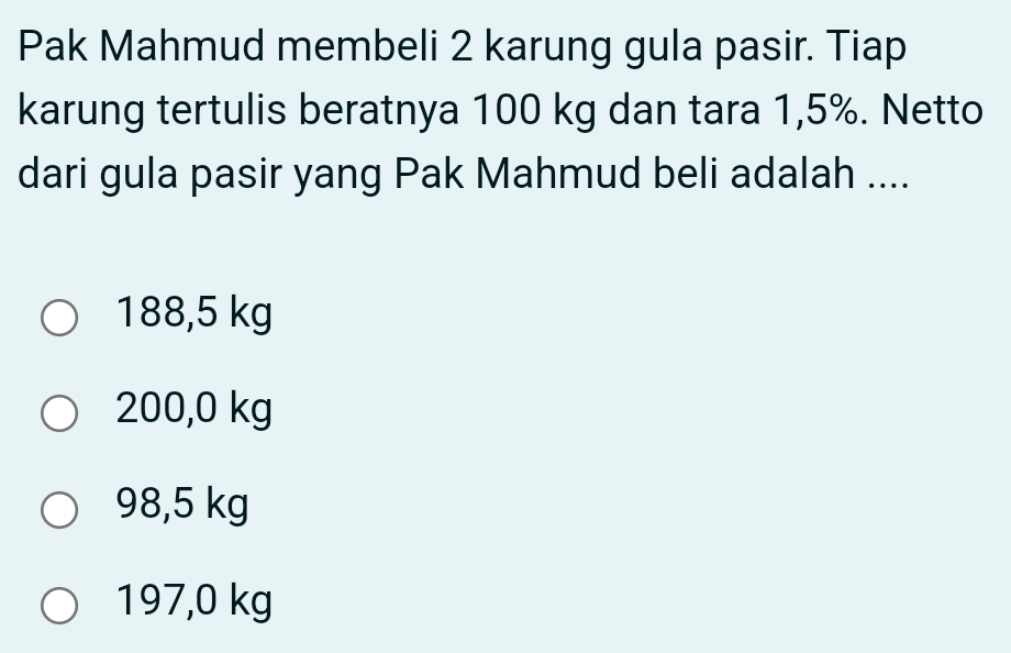 Pak Mahmud membeli 2 karung gula pasir. Tiap
karung tertulis beratnya 100 kg dan tara 1,5%. Netto
dari gula pasir yang Pak Mahmud beli adalah ....
188,5 kg
200,0 kg
98,5 kg
197,0 kg