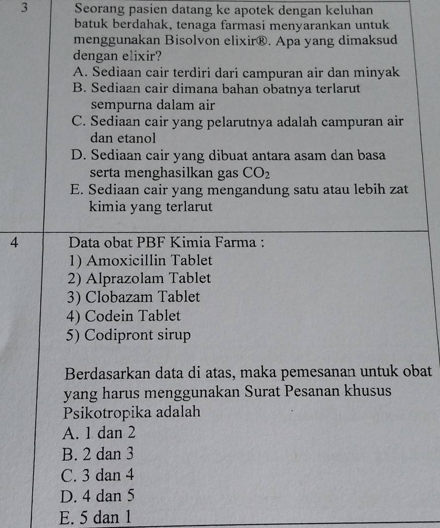 Seorang pasien datang ke apotek dengan keluhan
batuk berdahak, tenaga farmasi menyarankan untuk
menggunakan Bisolvon elixir®. Apa yang dimaksud
dengan elixir?
A. Sediaan cair terdiri dari campuran air dan minyak
B. Sediaan cair dimana bahan obatnya terlarut
sempurna dalam air
C. Sediaan cair yang pelarutnya adalah campuran air
dan etanol
D. Sediaan cair yang dibuat antara asam dan basa
serta menghasilkan gas CO_2
E. Sediaan cair yang mengandung satu atau lebih zat
kimia yang terlarut
4 Data obat PBF Kimia Farma :
1) Amoxicillin Tablet
2) Alprazolam Tablet
3) Clobazam Tablet
4) Codein Tablet
5) Codipront sirup
Berdasarkan data di atas, maka pemesanan untuk obat
yang harus menggunakan Surat Pesanan khusus
Psikotropika adalah
A. 1 dan 2
B. 2 dan 3
C. 3 dan 4
D. 4 dan 5
E. 5 dan 1