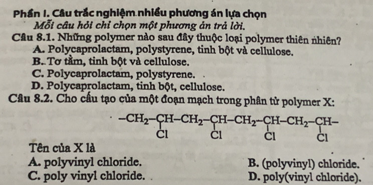 Phần I. Câu trắc nghiệm nhiều phương án lựa chọn
Mỗi câu hỏi chỉ chọn một phương án trả lời.
Câu 8.1. Những polymer nào sau đây thuộc loại polymer thiên nhiên?
A. Polycaprolactam, polystyrene, tinh bột và cellulose.
B. Tơ tầm, tinh bột và cellulose.
C. Polycaprolactam, polystyrene.
D. Polycaprolactam, tinh bột, cellulose.
Câu 8.2. Cho cấu tạo của một đoạn mạch trong phân tử polymer X :
beginarrayr -CH_2-CH-CH_2-CH-CH_2-CH-CH_2-CH- Cl&Clendarray beginarrayr -CH- Clendarray beginarrayr H- Clendarray
Tên của X là
A. polyvinyl chloride. B. (polyvinyl) chloride.
C. poly vinyl chloride. D. poly(vinyl chloride).