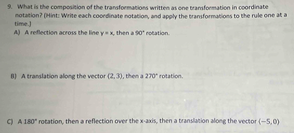 What is the composition of the transformations written as one transformation in coordinate
notation? (Hint: Write each coordinate notation, and apply the transformations to the rule one at a
time.)
A) A reflection across the line y=x , then a 90° rotation.
B) A translation along the vector langle 2,3rangle , then a 270° rotation.
C) A180° rotation, then a reflection over the x-axis, then a translation along the vector langle -5,0rangle