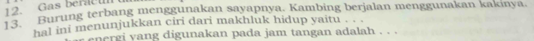 Gas beracul 
13. Burung terbang menggunakan sayapnya. Kambing berjalan menggunakan kakinya. 
hal ini menunjukkan ciri dari makhluk hidup yaitu . . . 
energi yang digunakan pada jam tangan adalah . . .