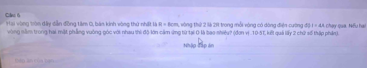 Hai vòng tròn dây dẫn đồng tâm 0, bán kính vòng thứ nhất là R=8cm , vòng thứ 2 là 2R trong mỗi vòng có dòng điện cường dphi I=4A chạy qua. Nếu hai 
vòng nằm trong hai mặt phẳng vuông góc với nhau thì độ lớn cảm ứng từ tại O là bao nhiêu? (đơn vị . 10-5T, kết quả lấy 2 chữ số thập phần). 
Nhập đắp án 
Dáp ân của bạn