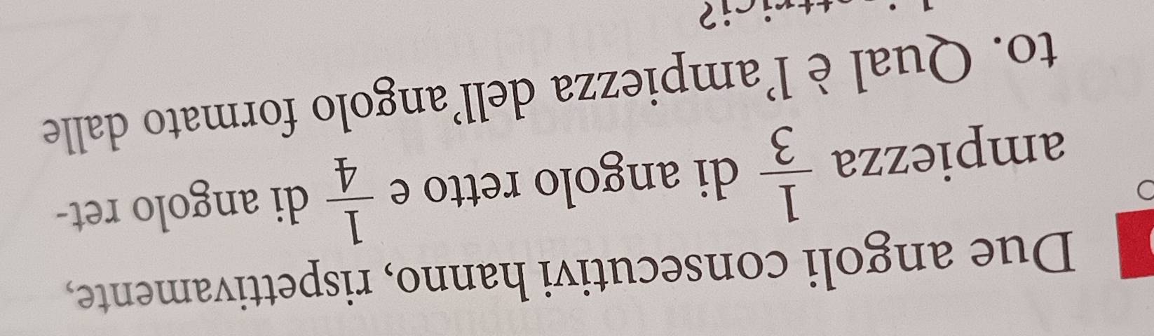 Due angoli consecutivi hanno, rispettivamente, 
ampiezza  1/3  di angolo retto e  1/4  di angolo ret- 
to. Qual è l'ampiezza dell’angolo formato dalle 
sici?