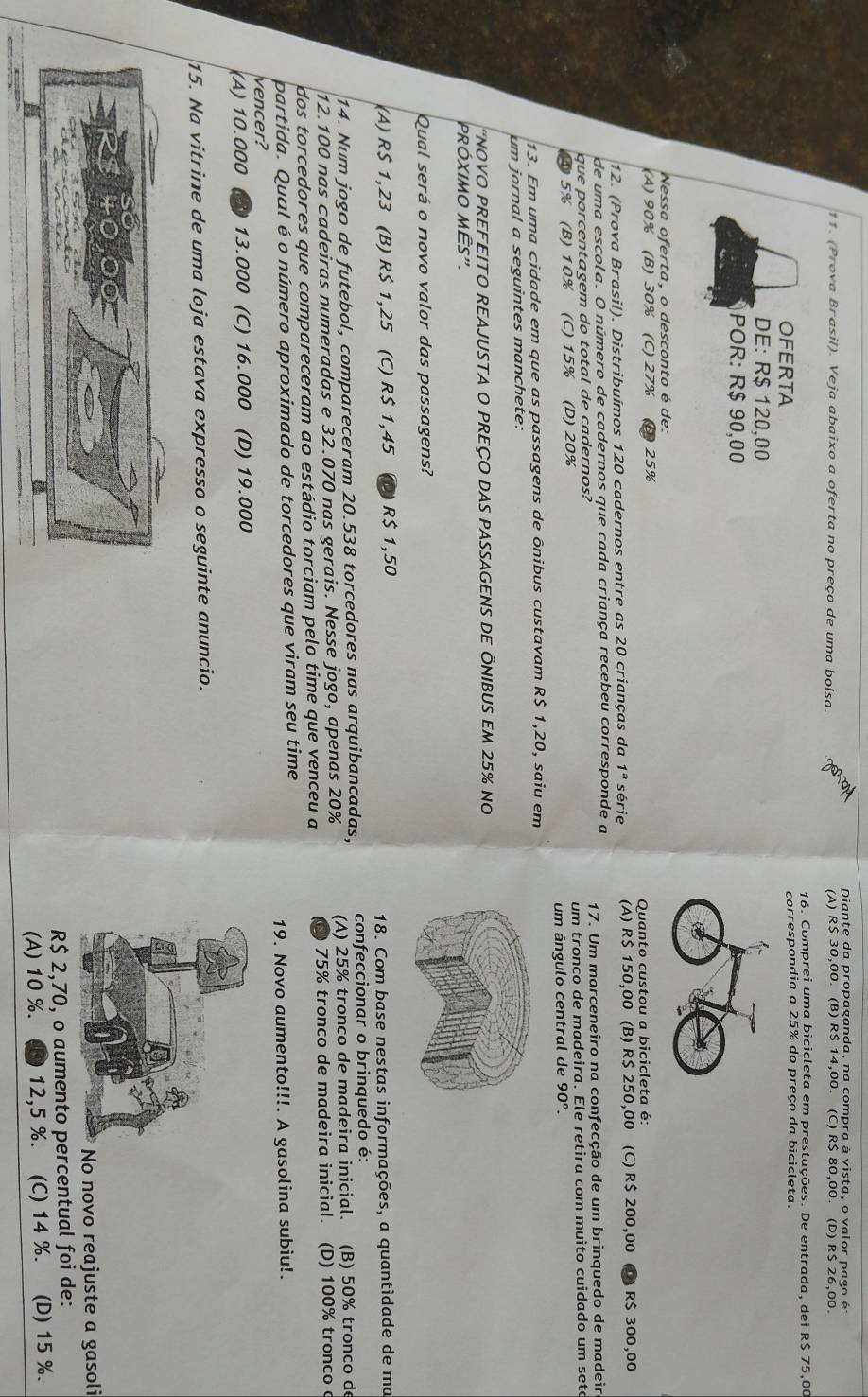 Diante da propaganda, na compra à vista, o valor pago é:
11. (Prova Brasil). Veja abaixo a oferta no preço de uma bolsa. (A) R$ 30,00. (B) R$ 14,00. (C) R$ 80,00. (D) R$ 26,00.
16. Comprei uma bicicleta em prestações. De entrada, dei R$ 75,00
OFERTA correspondia a 25% do preço da bicicleta.
DE: R$ 120,00
POR: R$ 90,00
Nessa oferta, o desconto é de:
(A) 90% (B) 30% (C) 27% 25%
Quanto custou a bicicleta é:
12. (Prova Brasil). Distribuímos 120 cadernos entre as 20 crianças da 1^a série (A) R$ 150,00 (B) R$ 250,00 (C) R$ 200,00 D) R$ 300,00
de uma escola. O número de cadernos que cada criança recebeu corresponde a
que porcentagem do total de cadernos? 17. Um marceneiro na confecção de um brinquedo de madeir
④5% (B)10% (C) 15% (D) 20% um tronco de madeira. Ele retira com muito cuidado um sete
um ângulo central de 90°.
13. Em uma cidade em que as passagens de ônibus custavam R$ 1,20, saiu em
um jornal a seguintes manchete:
'NOVO PREFEITO REAJUSTA O PREÇO DAS PASSAGENS DE ÔNIBUS EM 25% no
PRóXIMO MÊS".
Qual será o novo valor das passagens?
(A) R$ 1,23 (B) R$ 1,25 (C) R$ 1,45 (0) R$ 1,50
18. Com base nestas informações, a quantidade de ma
14. Num jogo de futebol, compareceram 20.538 torcedores nas arquibancadas, confeccionar o brinquedo é:
12.100 nas cadeiras numeradas e 32.070 nas gerais. Nesse jogo, apenas 20% (A) 25% tronco de madeira inicial. (B) 50% tronco de
dos torcedores que compareceram ao estádio torciam pelo time que venceu a  75% tronco de madeira inicial. (D) 100% tronco
partida. Qual é o número aproximado de torcedores que viram seu time
vencer? 19. Novo aumento!!!. A gasolina subiu!.
(A) 10.000 D 13.000 (C) 16.000 (D) 19.000
15. Na vitrine de uma loja estava expresso o seguinte anuncio.
o novo reajuste a gasoli
R$ 2,70, o aumento percentual foi de:
(A) 10 %. 12,5 %. (C) 14 %. (D) 15 %.