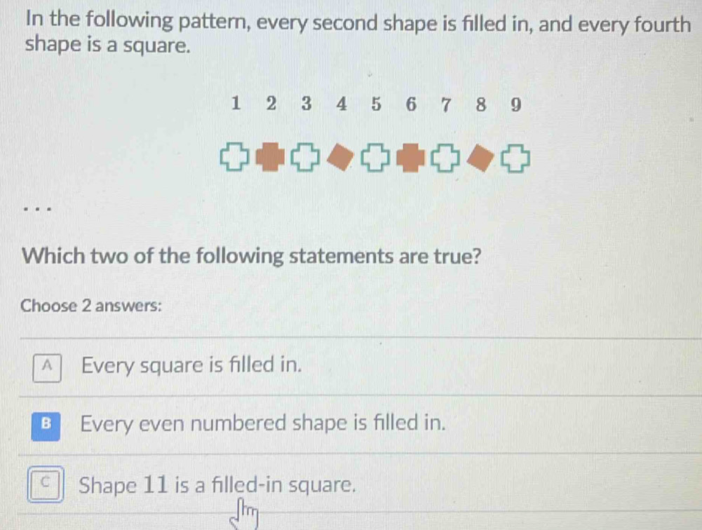 In the following pattern, every second shape is filled in, and every fourth
shape is a square.
Which two of the following statements are true?
Choose 2 answers:
A Every square is filled in.
B Every even numbered shape is filled in.
C Shape 11 is a filled-in square.