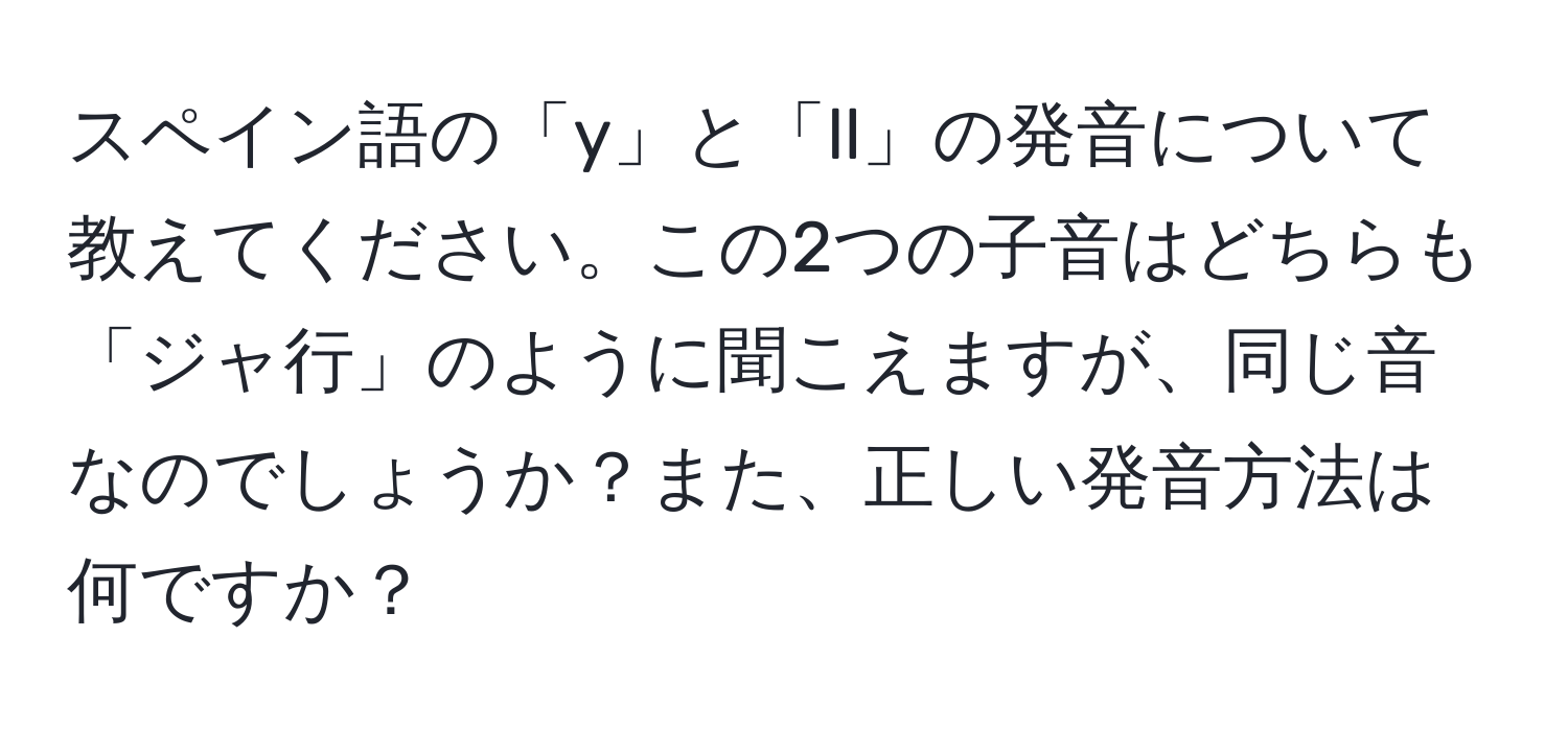 スペイン語の「y」と「ll」の発音について教えてください。この2つの子音はどちらも「ジャ行」のように聞こえますが、同じ音なのでしょうか？また、正しい発音方法は何ですか？