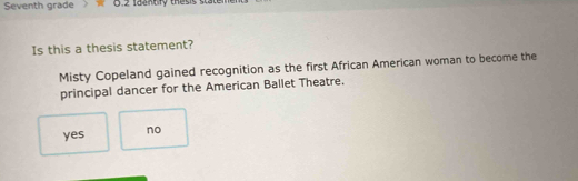 Seventh grade 0.2 Iaantry thesis state
Is this a thesis statement?
Misty Copeland gained recognition as the first African American woman to become the
principal dancer for the American Ballet Theatre.
yes no